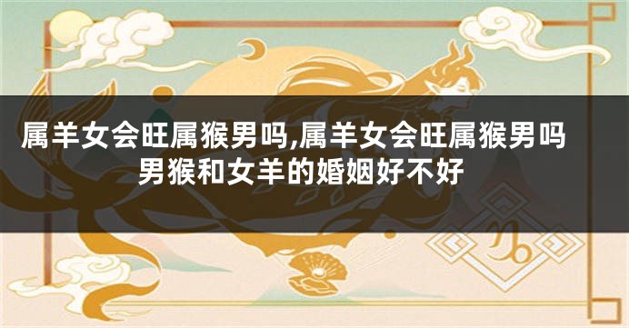 属羊女会旺属猴男吗,属羊女会旺属猴男吗 男猴和女羊的婚姻好不好