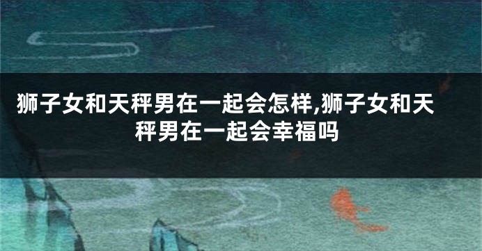狮子女和天秤男在一起会怎样,狮子女和天秤男在一起会幸福吗