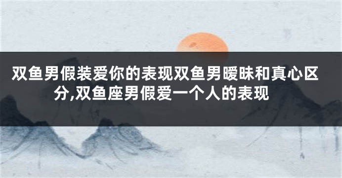 双鱼男假装爱你的表现双鱼男暧昧和真心区分,双鱼座男假爱一个人的表现