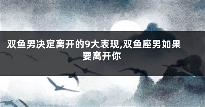 双鱼男决定离开的9大表现,双鱼座男如果要离开你