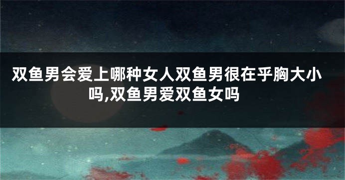 双鱼男会爱上哪种女人双鱼男很在乎胸大小吗,双鱼男爱双鱼女吗