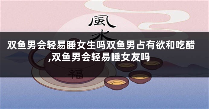 双鱼男会轻易睡女生吗双鱼男占有欲和吃醋,双鱼男会轻易睡女友吗