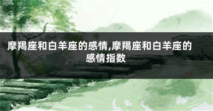 摩羯座和白羊座的感情,摩羯座和白羊座的感情指数