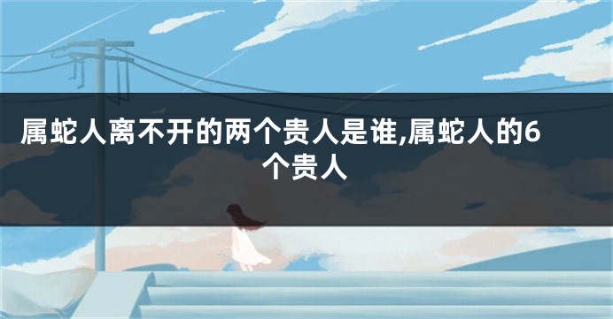 属蛇人离不开的两个贵人是谁,属蛇人的6个贵人