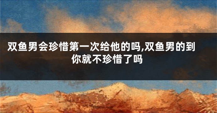双鱼男会珍惜第一次给他的吗,双鱼男的到你就不珍惜了吗