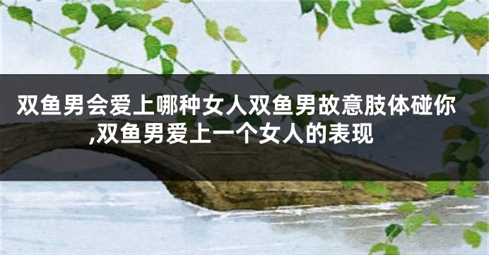 双鱼男会爱上哪种女人双鱼男故意肢体碰你,双鱼男爱上一个女人的表现