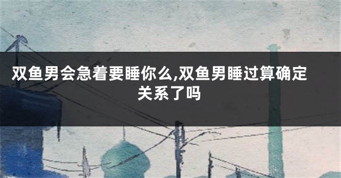 双鱼男会急着要睡你么,双鱼男睡过算确定关系了吗