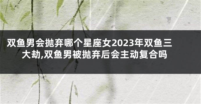 双鱼男会抛弃哪个星座女2023年双鱼三大劫,双鱼男被抛弃后会主动复合吗
