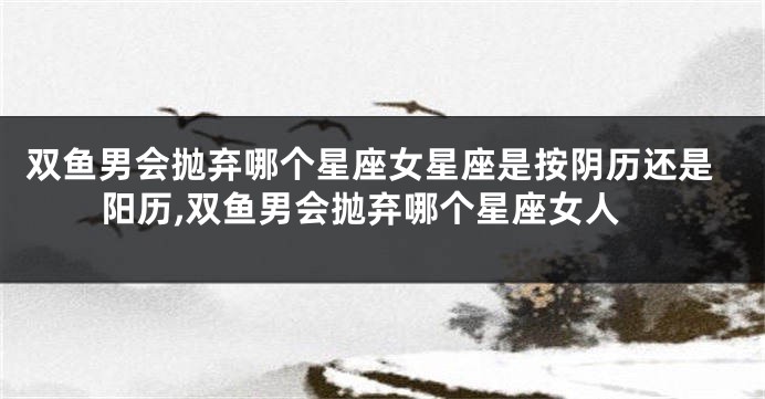 双鱼男会抛弃哪个星座女星座是按阴历还是阳历,双鱼男会抛弃哪个星座女人
