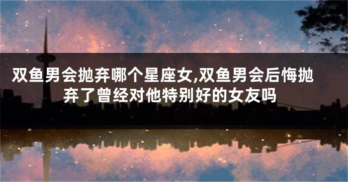 双鱼男会抛弃哪个星座女,双鱼男会后悔抛弃了曾经对他特别好的女友吗