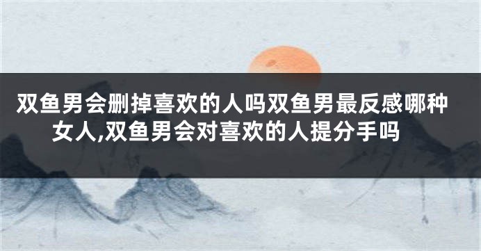 双鱼男会删掉喜欢的人吗双鱼男最反感哪种女人,双鱼男会对喜欢的人提分手吗