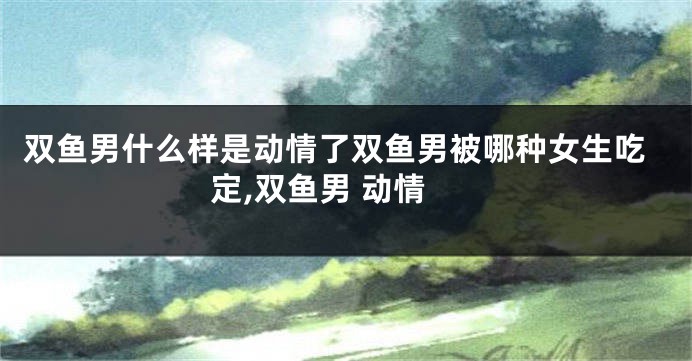 双鱼男什么样是动情了双鱼男被哪种女生吃定,双鱼男 动情