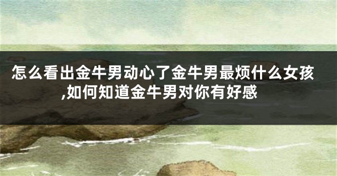 怎么看出金牛男动心了金牛男最烦什么女孩,如何知道金牛男对你有好感