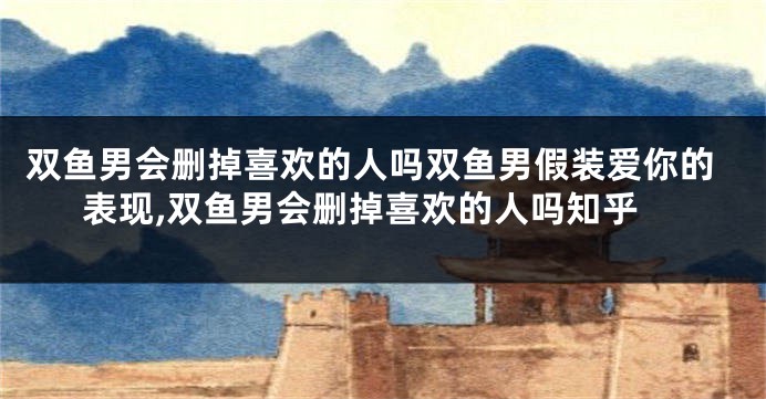 双鱼男会删掉喜欢的人吗双鱼男假装爱你的表现,双鱼男会删掉喜欢的人吗知乎