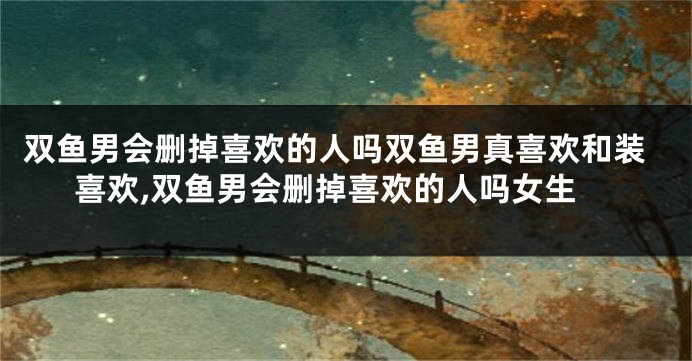 双鱼男会删掉喜欢的人吗双鱼男真喜欢和装喜欢,双鱼男会删掉喜欢的人吗女生