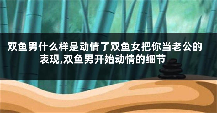 双鱼男什么样是动情了双鱼女把你当老公的表现,双鱼男开始动情的细节
