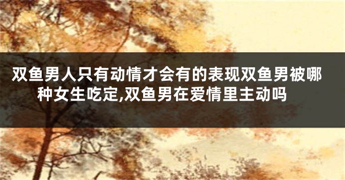 双鱼男人只有动情才会有的表现双鱼男被哪种女生吃定,双鱼男在爱情里主动吗