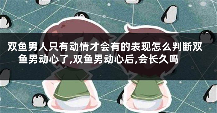 双鱼男人只有动情才会有的表现怎么判断双鱼男动心了,双鱼男动心后,会长久吗