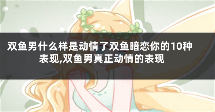 双鱼男什么样是动情了双鱼暗恋你的10种表现,双鱼男真正动情的表现