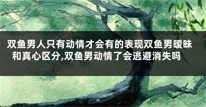 双鱼男人只有动情才会有的表现双鱼男暧昧和真心区分,双鱼男动情了会逃避消失吗