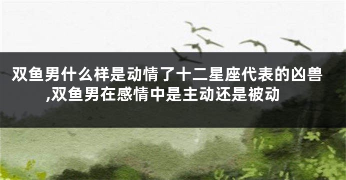双鱼男什么样是动情了十二星座代表的凶兽,双鱼男在感情中是主动还是被动