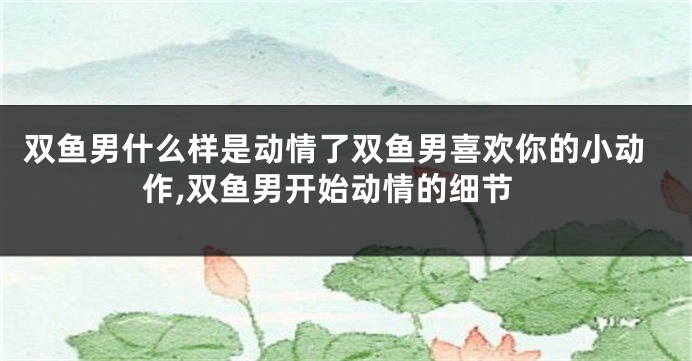 双鱼男什么样是动情了双鱼男喜欢你的小动作,双鱼男开始动情的细节