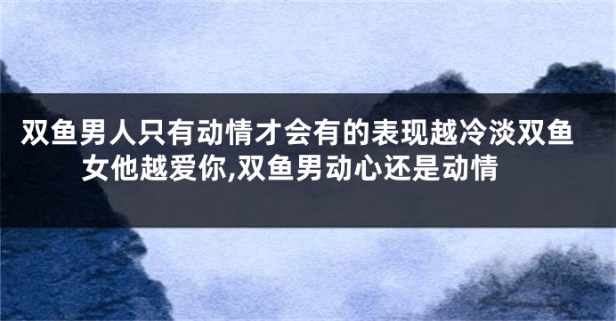 双鱼男人只有动情才会有的表现越冷淡双鱼女他越爱你,双鱼男动心还是动情