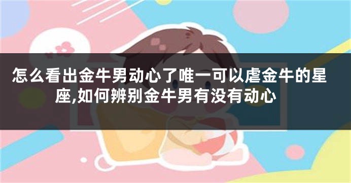 怎么看出金牛男动心了唯一可以虐金牛的星座,如何辨别金牛男有没有动心