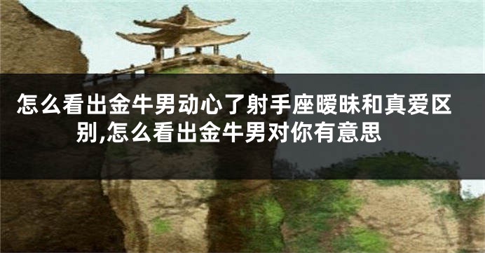 怎么看出金牛男动心了射手座暧昧和真爱区别,怎么看出金牛男对你有意思