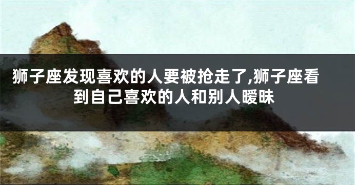狮子座发现喜欢的人要被抢走了,狮子座看到自己喜欢的人和别人暧昧