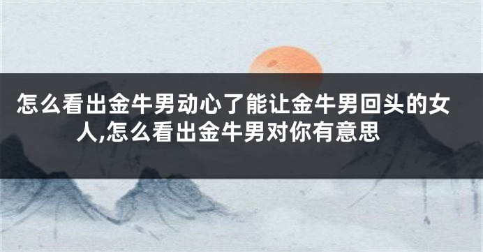 怎么看出金牛男动心了能让金牛男回头的女人,怎么看出金牛男对你有意思