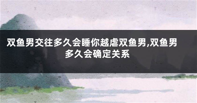 双鱼男交往多久会睡你越虐双鱼男,双鱼男多久会确定关系