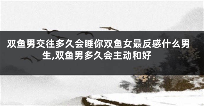 双鱼男交往多久会睡你双鱼女最反感什么男生,双鱼男多久会主动和好