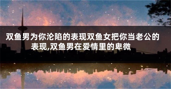 双鱼男为你沦陷的表现双鱼女把你当老公的表现,双鱼男在爱情里的卑微