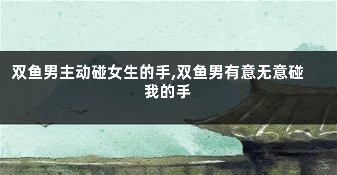 双鱼男主动碰女生的手,双鱼男有意无意碰我的手