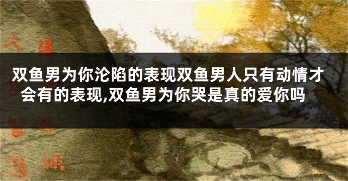 双鱼男为你沦陷的表现双鱼男人只有动情才会有的表现,双鱼男为你哭是真的爱你吗