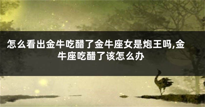 怎么看出金牛吃醋了金牛座女是炮王吗,金牛座吃醋了该怎么办