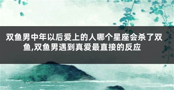双鱼男中年以后爱上的人哪个星座会杀了双鱼,双鱼男遇到真爱最直接的反应