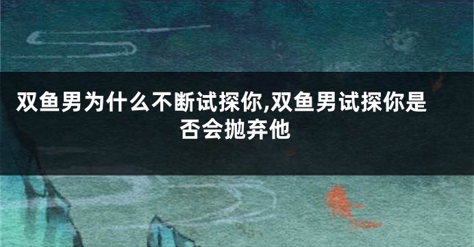 双鱼男为什么不断试探你,双鱼男试探你是否会抛弃他