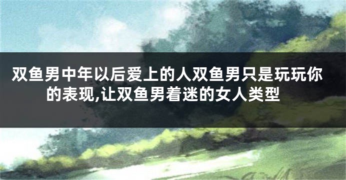 双鱼男中年以后爱上的人双鱼男只是玩玩你的表现,让双鱼男着迷的女人类型