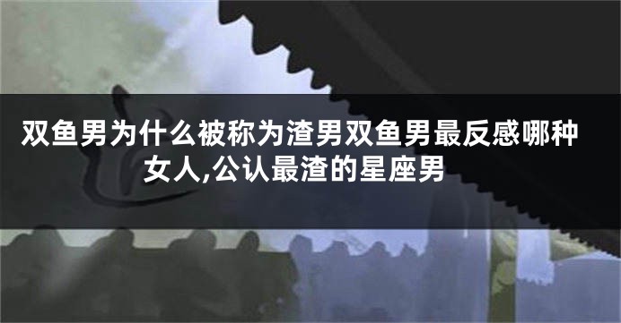 双鱼男为什么被称为渣男双鱼男最反感哪种女人,公认最渣的星座男