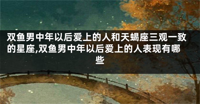 双鱼男中年以后爱上的人和天蝎座三观一致的星座,双鱼男中年以后爱上的人表现有哪些