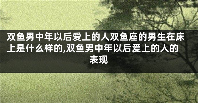 双鱼男中年以后爱上的人双鱼座的男生在床上是什么样的,双鱼男中年以后爱上的人的表现