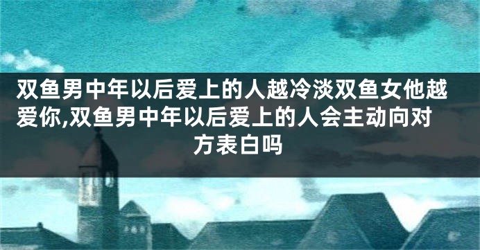 双鱼男中年以后爱上的人越冷淡双鱼女他越爱你,双鱼男中年以后爱上的人会主动向对方表白吗