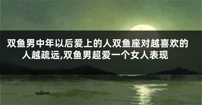双鱼男中年以后爱上的人双鱼座对越喜欢的人越疏远,双鱼男超爱一个女人表现
