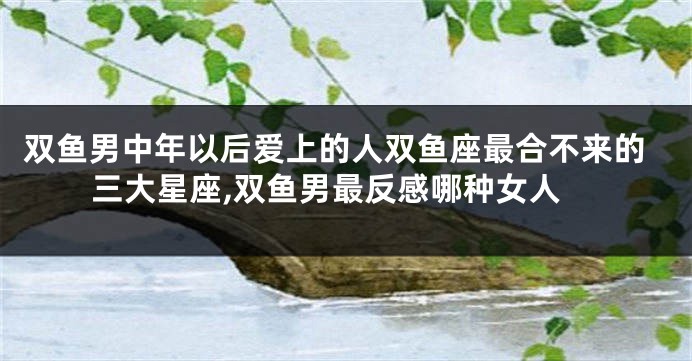 双鱼男中年以后爱上的人双鱼座最合不来的三大星座,双鱼男最反感哪种女人