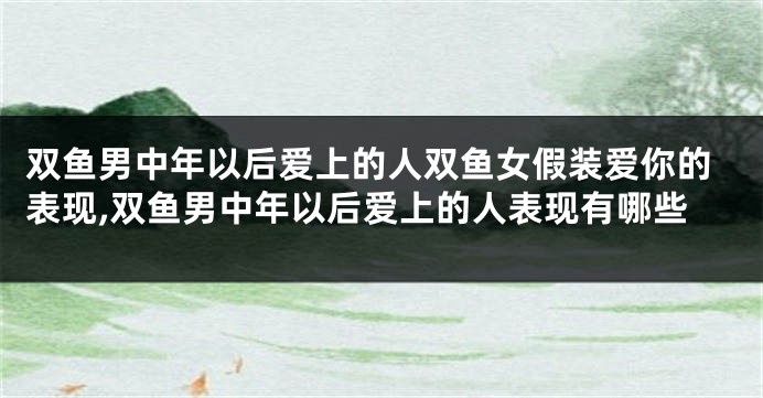 双鱼男中年以后爱上的人双鱼女假装爱你的表现,双鱼男中年以后爱上的人表现有哪些