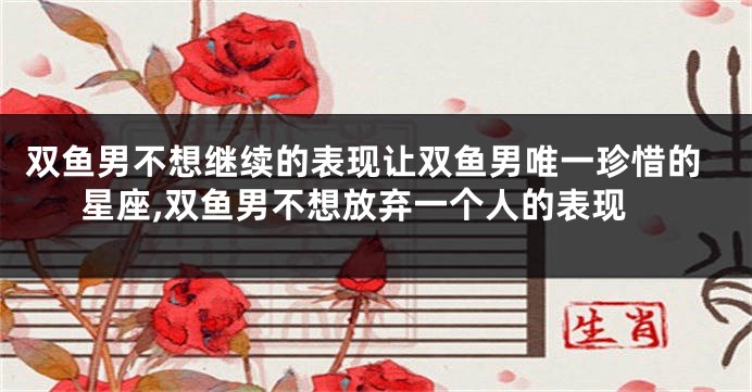 双鱼男不想继续的表现让双鱼男唯一珍惜的星座,双鱼男不想放弃一个人的表现