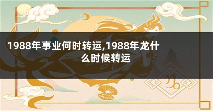 1988年事业何时转运,1988年龙什么时候转运