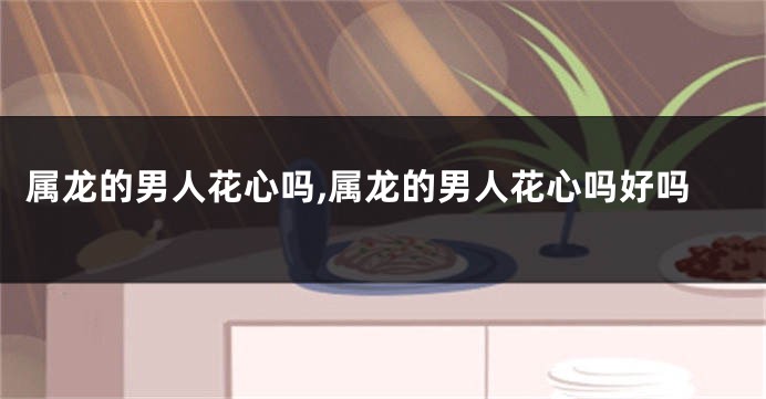 属龙的男人花心吗,属龙的男人花心吗好吗